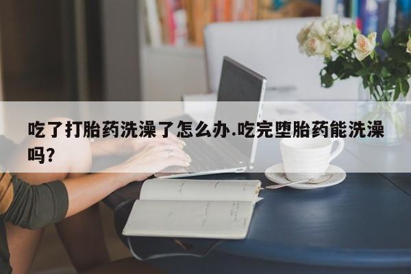 打胎药微信购买官方正品吃了打胎药洗澡了怎么办.吃完堕胎药能洗澡吗？