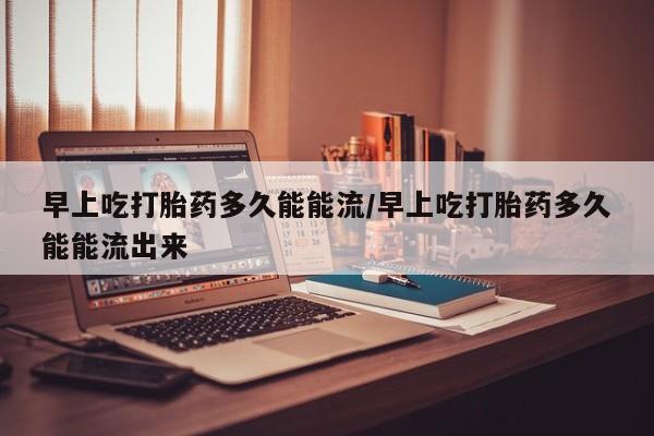 打胎药微信购买官方正品早上吃打胎药多久能能流/早上吃打胎药多久能能流出来