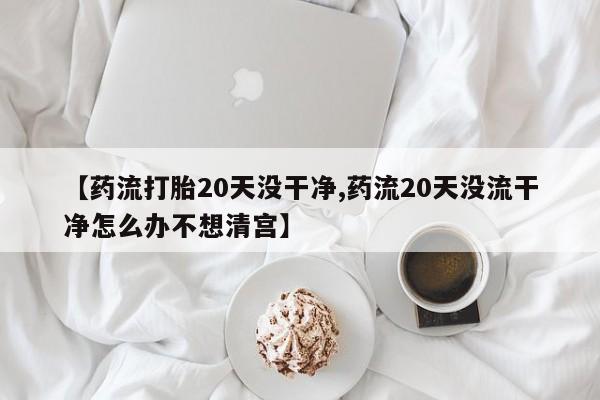 打胎药微信购买官方正品【药流打胎20天没干净,药流20天没流干净怎么办不想清宫】