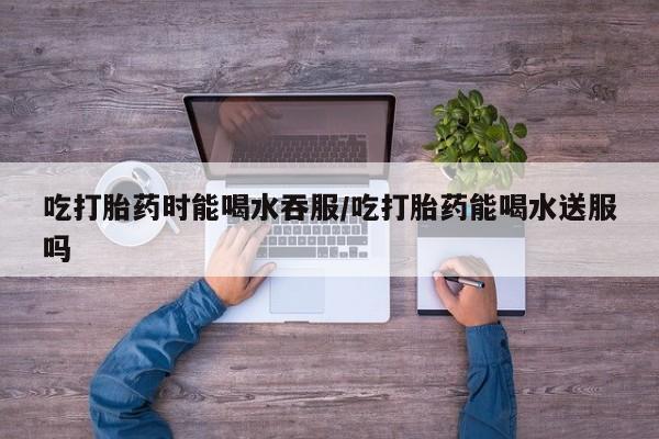 打胎药微信购买官方正品吃打胎药时能喝水吞服/吃打胎药能喝水送服吗