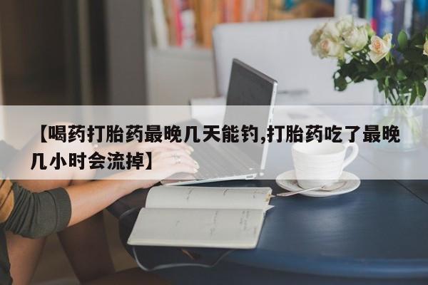 打胎药微信购买官方正品【喝药打胎药最晚几天能钓,打胎药吃了最晚几小时会流掉】