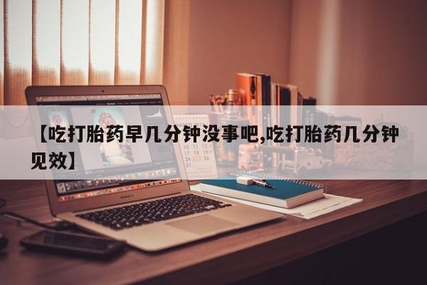 打胎药微信购买官方正品【吃打胎药早几分钟没事吧,吃打胎药几分钟见效】