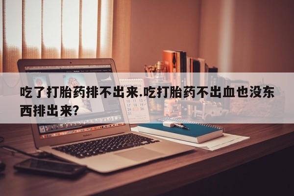 打胎药微信购买官方正品吃了打胎药排不出来.吃打胎药不出血也没东西排出来？