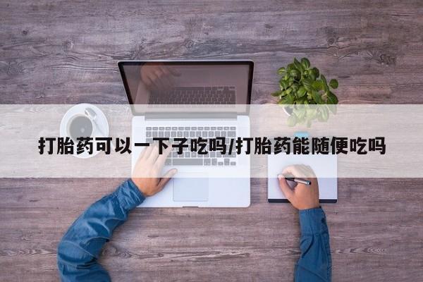 打胎药微信购买官方正品打胎药可以一下子吃吗/打胎药能随便吃吗