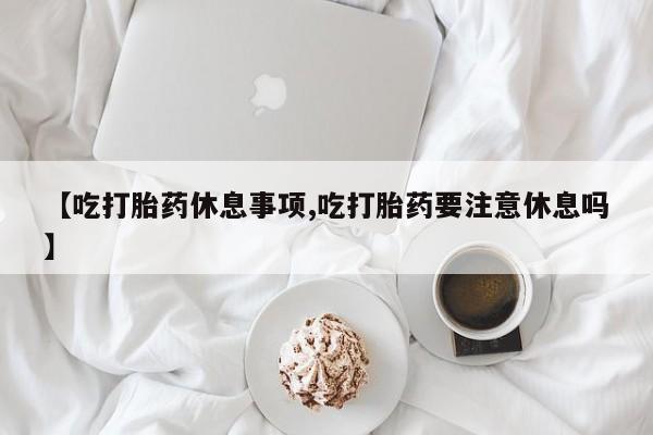 打胎药微信购买官方正品【吃打胎药休息事项,吃打胎药要注意休息吗】