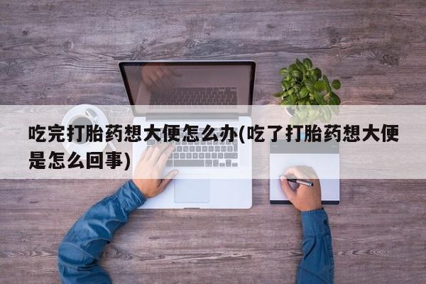 打胎药微信购买官方正品吃完打胎药想大便怎么办(吃了打胎药想大便是怎么回事)
