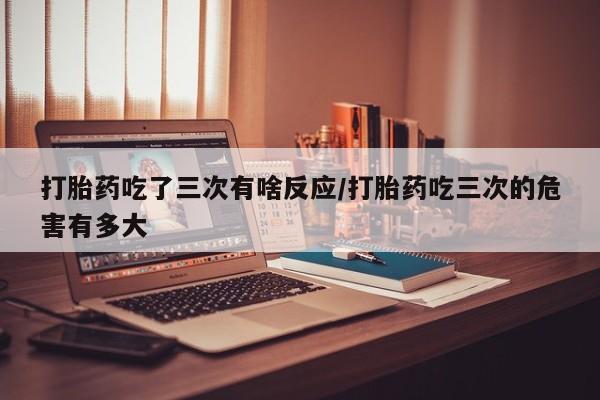 打胎药微信购买官方正品打胎药吃了三次有啥反应/打胎药吃三次的危害有多大