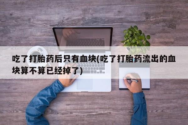 打胎药微信购买官方正品吃了打胎药后只有血块(吃了打胎药流出的血块算不算已经掉了)
