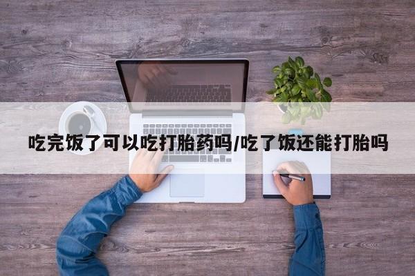 打胎药微信购买官方正品吃完饭了可以吃打胎药吗/吃了饭还能打胎吗