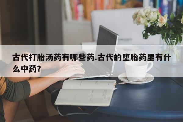 打胎药微信购买官方正品古代打胎汤药有哪些药.古代的堕胎药里有什么中药？