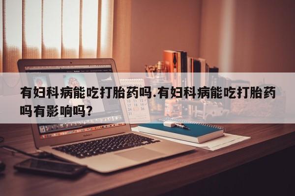 打胎药微信购买官方正品有妇科病能吃打胎药吗.有妇科病能吃打胎药吗有影响吗？