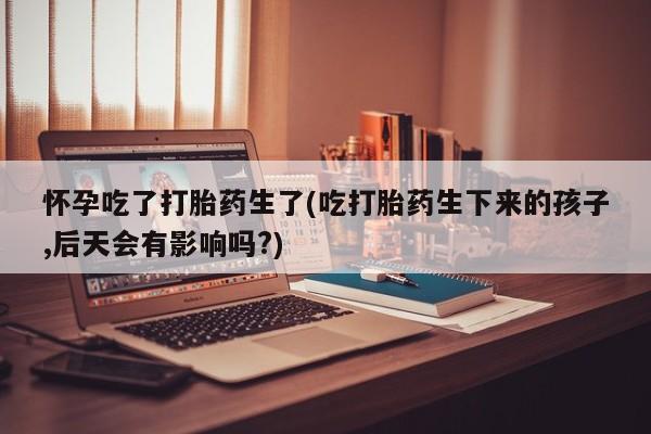 打胎药微信购买官方正品怀孕吃了打胎药生了(吃打胎药生下来的孩子,后天会有影响吗?)
