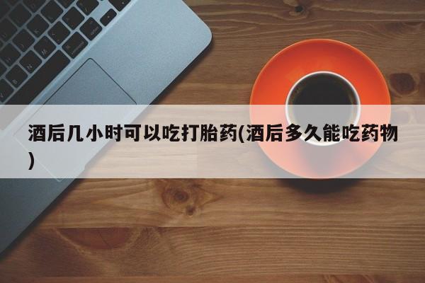 打胎药微信购买官方正品酒后几小时可以吃打胎药(酒后多久能吃药物)