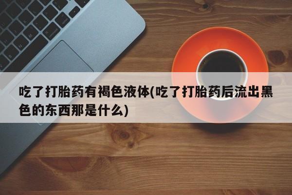 打胎药微信购买官方正品吃了打胎药有褐色液体(吃了打胎药后流出黑色的东西那是什么)