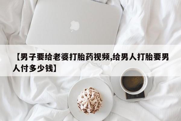 打胎药微信购买官方正品【男子要给老婆打胎药视频,给男人打胎要男人付多少钱】