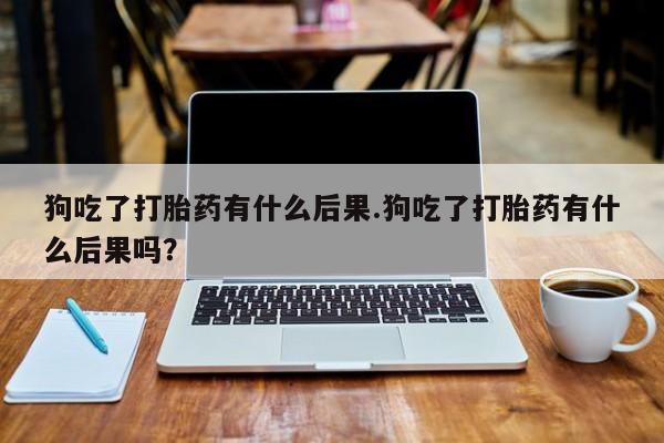 打胎药微信购买官方正品狗吃了打胎药有什么后果.狗吃了打胎药有什么后果吗？