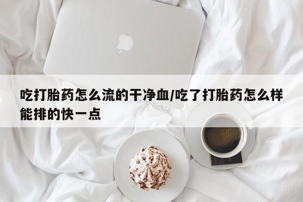 打胎药微信购买官方正品吃打胎药怎么流的干净血/吃了打胎药怎么样能排的快一点