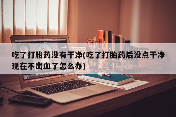 打胎药微信购买官方正品吃了打胎药没有干净(吃了打胎药后没点干净现在不出血了怎么办)