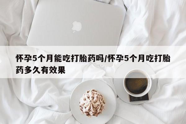 打胎药微信购买官方正品怀孕5个月能吃打胎药吗/怀孕5个月吃打胎药多久有效果