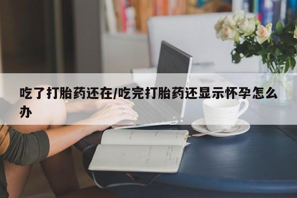 打胎药微信购买官方正品吃了打胎药还在/吃完打胎药还显示怀孕怎么办