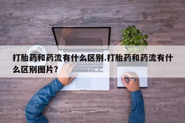 打胎药微信购买官方正品打胎药和药流有什么区别.打胎药和药流有什么区别图片？