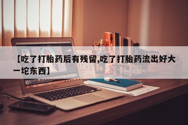 打胎药微信购买官方正品【吃了打胎药后有残留,吃了打胎药流出好大一坨东西】