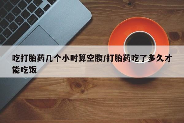 打胎药微信购买官方正品吃打胎药几个小时算空腹/打胎药吃了多久才能吃饭