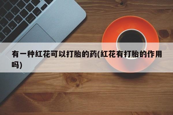 打胎药微信购买官方正品有一种红花可以打胎的药(红花有打胎的作用吗)