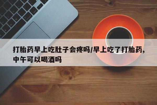 打胎药微信购买官方正品打胎药早上吃肚子会疼吗/早上吃了打胎药,中午可以喝酒吗