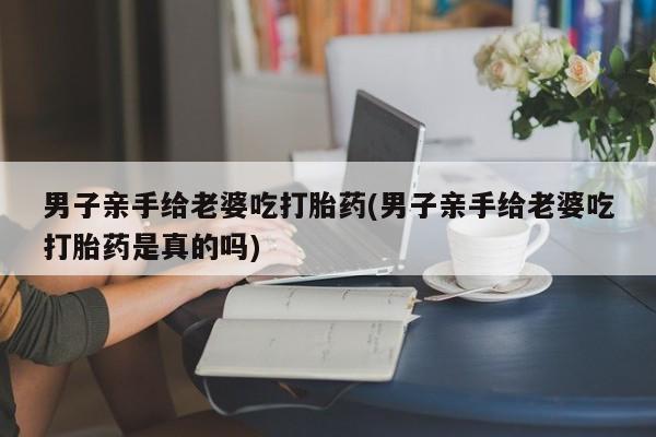 打胎药微信购买官方正品男子亲手给老婆吃打胎药(男子亲手给老婆吃打胎药是真的吗)