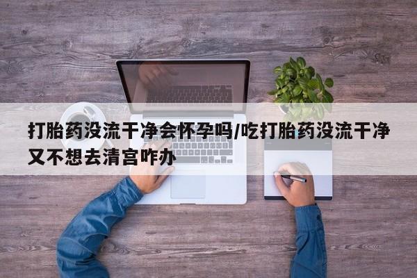 打胎药微信购买官方正品打胎药没流干净会怀孕吗/吃打胎药没流干净又不想去清宫咋办