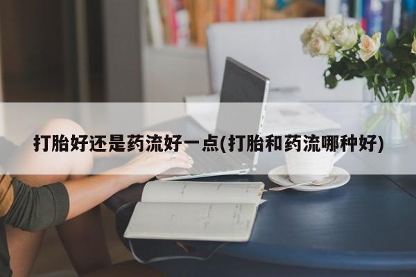打胎药微信购买官方正品打胎好还是药流好一点(打胎和药流哪种好)