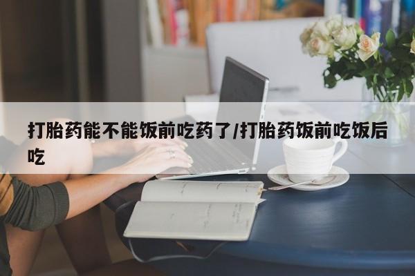 打胎药微信购买官方正品打胎药能不能饭前吃药了/打胎药饭前吃饭后吃