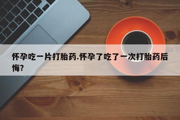 打胎药微信购买官方正品怀孕吃一片打胎药.怀孕了吃了一次打胎药后悔？