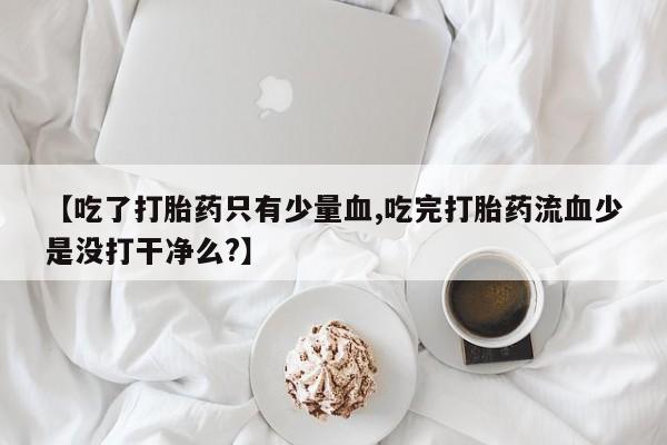 打胎药微信购买官方正品【吃了打胎药只有少量血,吃完打胎药流血少是没打干净么?】