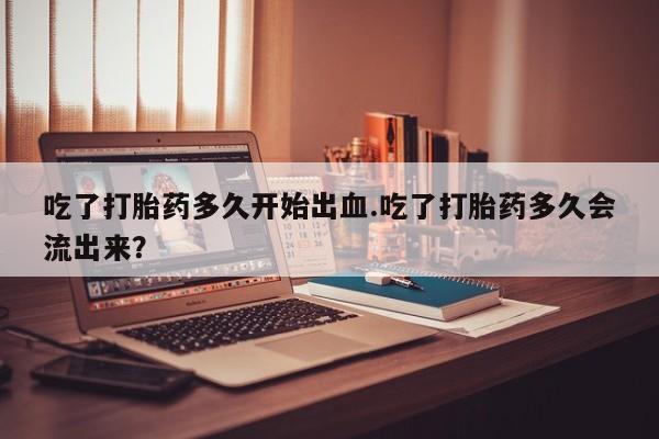 打胎药微信购买官方正品吃了打胎药多久开始出血.吃了打胎药多久会流出来？