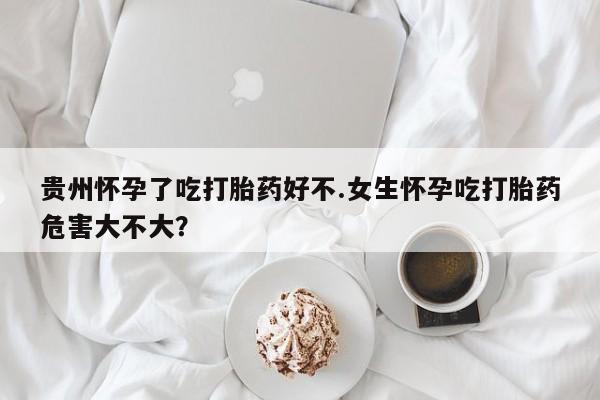 打胎药微信购买官方正品贵州怀孕了吃打胎药好不.女生怀孕吃打胎药危害大不大？