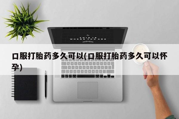 打胎药微信购买官方正品口服打胎药多久可以(口服打胎药多久可以怀孕)