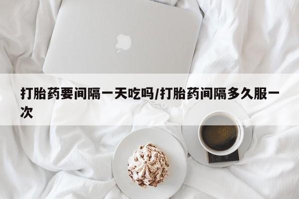 打胎药微信购买官方正品打胎药要间隔一天吃吗/打胎药间隔多久服一次