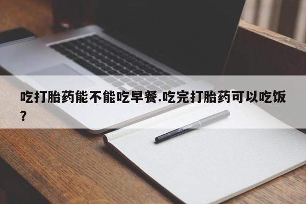 打胎药微信购买官方正品吃打胎药能不能吃早餐.吃完打胎药可以吃饭？