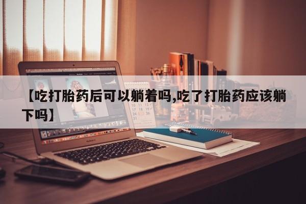 打胎药微信购买官方正品【吃打胎药后可以躺着吗,吃了打胎药应该躺下吗】