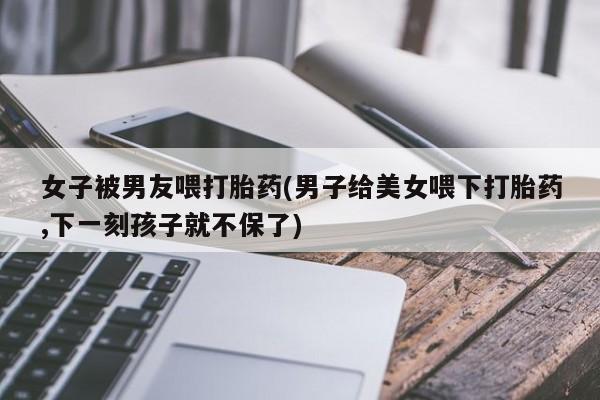 打胎药微信购买官方正品女子被男友喂打胎药(男子给美女喂下打胎药,下一刻孩子就不保了)