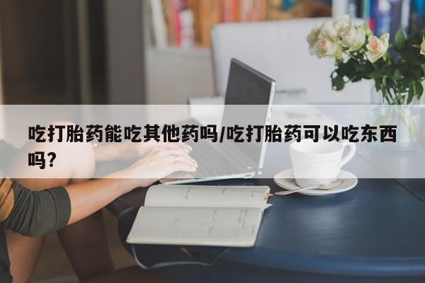 打胎药微信购买官方正品吃打胎药能吃其他药吗/吃打胎药可以吃东西吗?
