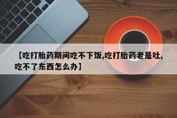 打胎药微信购买官方正品【吃打胎药期间吃不下饭,吃打胎药老是吐,吃不了东西怎么办】