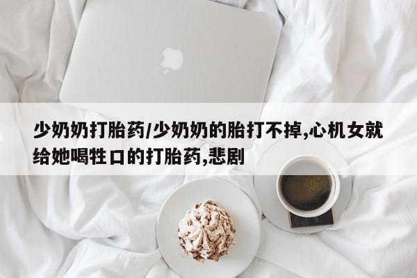 打胎药微信购买官方正品少奶奶打胎药/少奶奶的胎打不掉,心机女就给她喝牲口的打胎药,悲剧