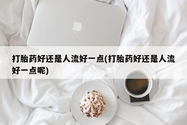 打胎药微信购买官方正品打胎药好还是人流好一点(打胎药好还是人流好一点呢)