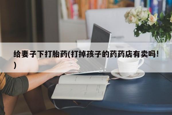 打胎药微信购买官方正品给妻子下打胎药(打掉孩子的药药店有卖吗!)