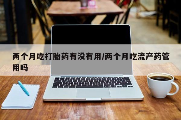 打胎药微信购买官方正品两个月吃打胎药有没有用/两个月吃流产药管用吗