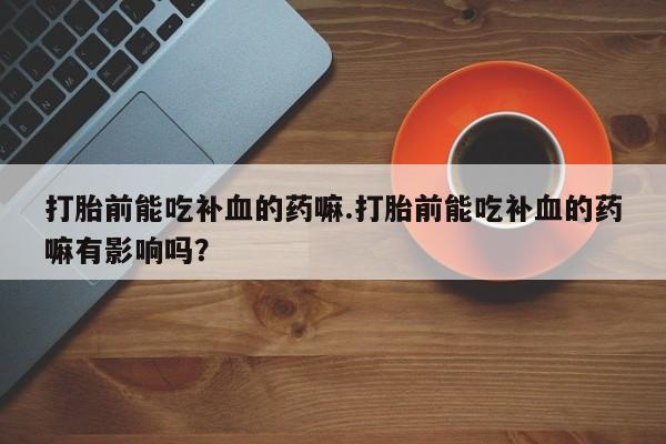 打胎药微信购买官方正品打胎前能吃补血的药嘛.打胎前能吃补血的药嘛有影响吗？