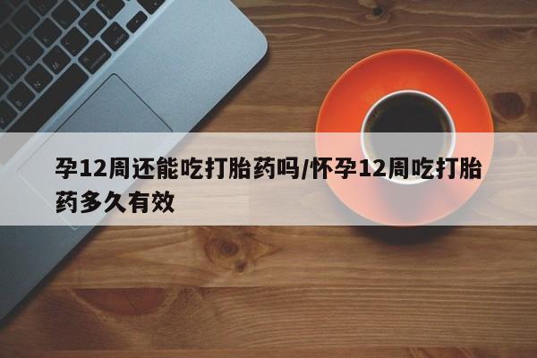 打胎药微信购买官方正品孕12周还能吃打胎药吗/怀孕12周吃打胎药多久有效